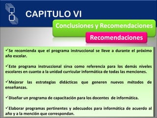 Se recomienda que el programa instruccional se lleve a durante el próximo año escolar. Este programa instruccional sirva como referencia para los demás niveles escolares en cuanto a la unidad curricular informática de todas las menciones.  Mejorar las estrategias didácticas que generen nuevos métodos de enseñanzas. Diseñar un programa de capacitación para los docentes  de informática. Elaborar programas pertinentes y adecuados para informática de acuerdo al año y a la mención que correspondan. CAPITULO VI 