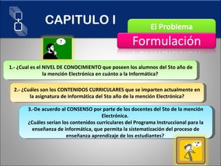 1.- ¿Cual es el NIVEL DE CONOCIMIENTO que poseen los alumnos del 5to año de la mención Electrónica en cuánto a la Informática? 2.- ¿Cuáles son los CONTENIDOS CURRICULARES que se imparten actualmente en la asignatura de informática del 5to año de la mención Electrónica? 3.-De acuerdo al CONSENSO por parte de los docentes del 5to de la mención Electrónica.  ¿Cuáles serian los contenidos curriculares del Programa Instruccional para la enseñanza de informática, que permita la sistematización del proceso de enseñanza aprendizaje de los estudiantes?  CAPITULO I 
