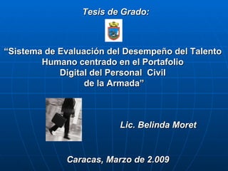Caracas, Marzo de 2.009 Tesis de Grado: “ Sistema de Evaluación del Desempeño del Talento  Humano centrado en el Portafolio  Digital del Personal  Civil  de la Armada” Lic. Belinda Moret 