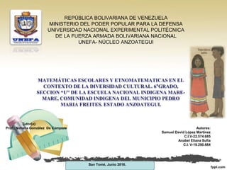 REPÚBLICA BOLIVARIANA DE VENEZUELA
MINISTERIO DEL PODER POPULAR PARA LA DEFENSA
UNIVERSIDAD NACIONAL EXPERIMENTAL POLITÉCNICA
DE LA FUERZA ARMADA BOLIVARIANA NACIONAL
UNEFA- NÚCLEO ANZOATEGUI
MATEMÁTICAS ESCOLARES Y ETNOMATEMATICAS EN EL
CONTEXTO DE LA DIVERSIDAD CULTURAL. 6°GRADO,
SECCION “U” DE LA ESCUELA NACIONAL INDIGENA MARE-
MARE, COMUNIDAD INDIGENA DEL MUNICIPIO PEDRO
MARIA FREITES. ESTADO ANZOATEGUI.
Tutor(a):
Prof.: Nohelia González De Campero Autores:
Samuel David López Martínez
C.I.V-22.574.685
Anabel Eliana Sufia
C.I. V-19.290.664
San Tomé, Junio 2016.
 