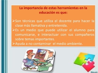 La importancia de estas herramientas en la
educación es que:
Son técnicas que utiliza el docente para hacer la
clase más llamativa y entretenida.
Es un medio que puede utilizar el alumno para
comunicarse, e interactuar con sus compañeros
sobre temas importantes.
Ayuda a no contaminar el medio ambiente.
 