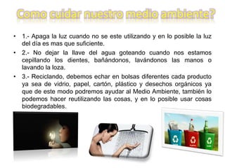 Como cuidar nuestro medio ambiente?
• 1.- Apaga la luz cuando no se este utilizando y en lo posible la luz
del día es mas que suficiente.
• 2.- No dejar la llave del agua goteando cuando nos estamos
cepillando los dientes, bañándonos, lavándonos las manos o
lavando la loza.
• 3.- Reciclando, debemos echar en bolsas diferentes cada producto
ya sea de vidrio, papel, cartón, plástico y desechos orgánicos ya
que de este modo podremos ayudar al Medio Ambiente, también lo
podemos hacer reutilizando las cosas, y en lo posible usar cosas
biodegradables.
 