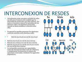 INTERCONEXION DE RESDES
 Actualmente existe una gran variedad de redes
no sólo por el número sino también por la
diversidad de protocolos que ellas utilizan. Por
tanto es necesario conocer la naturaleza de las
distintas redes y los distintos protocolos
cuando se desea establecer conexión entre
ellas.
 En general se pueden presentar los siguientes
casos de conexión entre distintas redes.
 • Red de área local con red de área local.
 Red de área local con red de área extensa
 Red de área extensa con red de área extensa
 Red de área local con red de área local a través
de una red de área extensa.
 La red pueden aumentar sus capacidades,
tanto de interoperatividad como de cobertura,
o simplemente incrementar el número de
estaciones conectadas, mediante los siguientes
dispositivos:
 