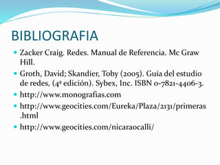BIBLIOGRAFIA
 Zacker Craig. Redes. Manual de Referencia. Mc Graw
Hill.
 Groth, David; Skandier, Toby (2005). Guía del estudio
de redes, (4ª edición). Sybex, Inc. ISBN 0-7821-4406-3.
 http://www.monografias.com
 http://www.geocities.com/Eureka/Plaza/2131/primeras
.html
 http://www.geocities.com/nicaraocalli/
 