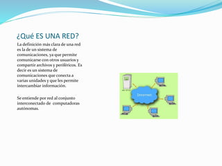 ¿Qué ES UNA RED?
La definición más clara de una red
es la de un sistema de
comunicaciones, ya que permite
comunicarse con otros usuarios y
compartir archivos y periféricos. Es
decir es un sistema de
comunicaciones que conecta a
varias unidades y que les permite
intercambiar información.
Se entiende por red al conjunto
interconectado de computadoras
autónomas.
 