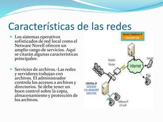 Características de las redes
 Los sistemas operativos
sofisticados de red local como el
Netware Novell ofrecen un
amplio rango de servicios. Aquí
se citarán algunas características
principales:
 Servicios de archivos.-Las redes
y servidores trabajan con
archivos. El administrador
controla los accesos a archivos y
directorios. Se debe tener un
buen control sobre la copia,
almacenamiento y protección de
los archivos.
 