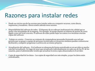 Razones para instalar redes
 Desde sus inicios una de las razones para instalar redes era compartir recursos, como discos,
impresoras y trazadores. Ahora existen además otras razones:
 Disponibilidad del software de redes.- El disponer de un software multiusuario de calidad que se
ajuste a las necesidades de la empresa. Por ejemplo: Se puede diseñar un sistema de puntos de venta
ligado a una red local concreta. El software de redes puede bajar los costos si se necesitan muchas
copias del software.
 Trabajo en común.- Conectar un conjunto de computadoras personales formando una red que
permita que un grupo o equipo de personas involucrados en proyectos similares puedan comunicarse
fácilmente y compartir programas o archivos de un mismo proyecto.
 Actualización del software.- Si el software se almacena de forma centralizada en un servidor es mucho
más fácil actualizarlo. En lugar de tener que actualizarlo individualmente en cada uno de los PC de los
usuarios, pues el administrador tendrá que actualizar la única copia almacenada en el servidor.
 Copia de seguridad de los datos.- Las copias de seguridad son más simples, ya que los datos están
centralizados.
 