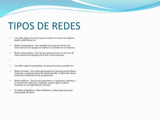 TIPOS DE REDES
 Las redes según el servicio que se realice en torno a la empresa
puede subdividirse en:
 Redes intraempresa.- Son aquellas en las que el servicio de
interconexión de equipos se realiza en el ámbito de la empresa.
 Redes interempresa.- Son las que proporcionan un servicio de
interconexión de equipos entre dos o más empresas.

 Las redes según la propiedad a la que pertenezcan pueden ser:
 Redes privadas.- Son redes gestionada por personas particulares,
empresas u organizaciones de índole privado. A ellas sólo tienen
acceso los terminales de los propietarios.
 Redes públicas.- Son las que pertenecen a organismo estatales, y
se encuentran abiertas a cualquier usuario que lo solicite
mediante el correspondiente contrato.
 Ej: Redes telegráficas, redes telefónicas, redes especiales para
transmisión de datos.
 