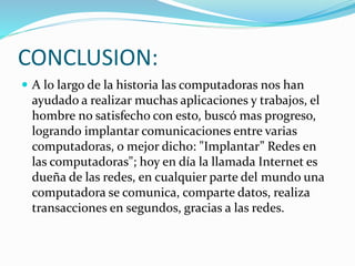 CONCLUSION:
 A lo largo de la historia las computadoras nos han
ayudado a realizar muchas aplicaciones y trabajos, el
hombre no satisfecho con esto, buscó mas progreso,
logrando implantar comunicaciones entre varias
computadoras, o mejor dicho: "Implantar” Redes en
las computadoras"; hoy en día la llamada Internet es
dueña de las redes, en cualquier parte del mundo una
computadora se comunica, comparte datos, realiza
transacciones en segundos, gracias a las redes.
 