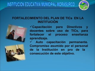 FORTALECIMIENTO DEL PLAN DE TICs  EN LA INSTITUCIÓN Capacitación para Directivos y docentes sobre uso de TICs, para fortalecer el proceso enseñanza aprendizaje. Auto capacitación permanente. Compromiso asumido por el personal de la Institución en pro de la  consecución de este objetivo. INSTITUCION EDUCATIVA MUNICIPAL MORASURCO 