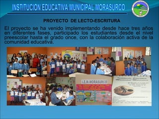 El proyecto se ha venido implementando desde hace tres años en diferentes fases, participado los estudiantes desde el nivel preescolar hasta el grado once, con la colaboración activa de la comunidad educativa. PROYECTO  DE LECTO-ESCRITURA INSTITUCION EDUCATIVA MUNICIPAL MORASURCO 