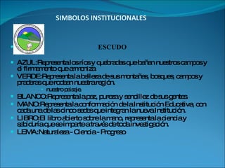 SIMBOLOS INSTITUCIONALES ESCUDO AZUL:Representa los ríos y quebradas que bañan nuestros campos y el firmamento que armoniza  VERDE:Representa la belleza de sus montañas, bosques, campos y praderas que rodean nuestra región. nuestro paisaje. BLANCO:Representa la paz, pureza y sencillez de sus gentes. MANO:Representa la conformación de la Institución Educativa, con cada una de las cinco sedes que integran la nueva Institución. LIBRO:El libro abierto sobre la mano, representa la ciencia y sabiduría que se imparte a través de toda investigación. LEMA:Naturaleza - Ciencia - Progreso 