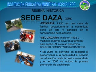 (1958) PRIMARIA : Inició en una casa de familia, posteriormente la comunidad donó un lote y participó en la construcción de la escuela. * SECUNDARIA : Inició en 1992 y múltiples motivos llevaron a terminar este sueño. Al inicio se denominó  COLEGIO COMUNITARIO MORASURCO. En 2001 se convirtió en realidad el proporcionar a la comunidad el servicio de educación hasta la básica secundaria y en el 2005 se obtuvo la primera promoción de bachilleres. RESEÑA  HISTORICA INSTITUCION EDUCATIVA MUNICIPAL MORASURCO 