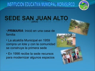 (1953) PRIMARIA : Inició en una casa de familia La alcaldía Municipal en 1959 compra un lote y con la comunidad se construye la primera sede En 1998 recibe la sede recursos para modernizar algunos espacios INSTITUCION EDUCATIVA MUNICIPAL MORASURCO 