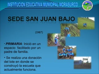 (1987)  PRIMARIA : Inició en un espacio  facilitado por un padre de familia. Se realiza una donación del lote en donde se construyó la escuela que actualmente funciona. INSTITUCION EDUCATIVA MUNICIPAL MORASURCO 
