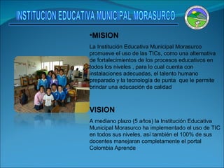 MISION La Institución Educativa Municipal Morasurco promueve el uso de las TICs, como una alternativa de fortalecimientos de los procesos educativos en todos los niveles , para lo cual cuenta con instalaciones adecuadas, el talento humano preparado y la tecnología de punta  que le permite brindar una educación de calidad  VISION A mediano plazo (5 años) la Institución Educativa Municipal Morasurco ha implementado el uso de TIC en todos sus niveles, así también el 100% de sus docentes manejaran completamente el portal  Colombia Aprende    . INSTITUCION EDUCATIVA MUNICIPAL MORASURCO 
