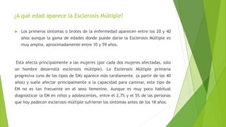 ¿A qué edad aparece la Esclerosis Múltiple?
 Los primeros síntomas o brotes de la enfermedad aparecen entre los 20 y 40
años aunque la gama de edades donde puede darse la Esclerosis Múltiple es
muy amplia, aproximadamente entre 10 y 59 años.
Esta afecta principalmente a las mujeres (por cada dos mujeres afectadas, sólo
un hombre desarrolla esclerosis múltiple). La Esclerosis Múltiple primaria
progresiva (uno de los tipos de EM) aparece más tardíamente (a partir de los 40
años) y suele afectar principalmente a la capacidad para caminar, este tipo de
EM no es tan frecuente en el sexo femenino. Aunque es muy poco habitual
diagnosticar la EM en niños y adolescentes, entre el 2,7% y el 5% de las personas
que hoy padecen esclerosis múltiple sufrieron los síntomas antes de los 18 años.
 