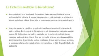 La Esclerosis Múltiple es hereditaria?
 Aunque existe cierta predisposición genética, la esclerosis múltiple no es una
enfermedad hereditaria. Si uno de los progenitores está afectado, su hijo tendrá
alguna posibilidad más de desarrollar la enfermedad, pero no tiene porqué ocurrir.
 Una enfermedad se considera hereditaria cuando se transmite directamente de
padres a hijos. En el caso de la EM, esto no es así. Los estudios realizados apuntan
que un 2% de los niños con padres afectados por la esclerosis múltiple tienen
riesgo de padecerla a un futuro, Y no por herencia, sino por ser más susceptibles
genéticamente a desarrollarla. Incluso en el caso de que sean hermanos gemelos,
si uno desarrolla la enfermedad, el otro hermano tiene el 25% de posibilidades de
padecerla.
 