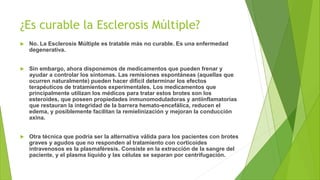 ¿Es curable la Esclerosis Múltiple?
 No. La Esclerosis Múltiple es tratable más no curable. Es una enfermedad
degenerativa.
 Sin embargo, ahora disponemos de medicamentos que pueden frenar y
ayudar a controlar los síntomas. Las remisiones espontáneas (aquellas que
ocurren naturalmente) pueden hacer difícil determinar los efectos
terapéuticos de tratamientos experimentales. Los medicamentos que
principalmente utilizan los médicos para tratar estos brotes son los
esteroides, que poseen propiedades inmunomoduladoras y antiinflamatorias
que restauran la integridad de la barrera hemato-encefálica, reducen el
edema, y posiblemente facilitan la remielinización y mejoran la conducción
axina.
 Otra técnica que podría ser la alternativa válida para los pacientes con brotes
graves y agudos que no responden al tratamiento con corticoides
intravenosos es la plasmaféresis. Consiste en la extracción de la sangre del
paciente, y el plasma líquido y las células se separan por centrifugación.
 