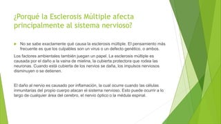 ¿Porqué la Esclerosis Múltiple afecta
principalmente al sistema nervioso?
 No se sabe exactamente qué causa la esclerosis múltiple. El pensamiento más
frecuente es que los culpables son un virus o un defecto genético, o ambos.
Los factores ambientales también juegan un papel. La esclerosis múltiple es
causada por el daño a la vaina de mielina, la cubierta protectora que rodea las
neuronas. Cuando está cubierta de los nervios se daña, los impulsos nerviosos
disminuyen o se detienen.
El daño al nervio es causado por inflamación, la cual ocurre cuando las células
inmunitarias del propio cuerpo atacan el sistema nervioso. Esto puede ocurrir a lo
largo de cualquier área del cerebro, el nervio óptico o la médula espinal.
 