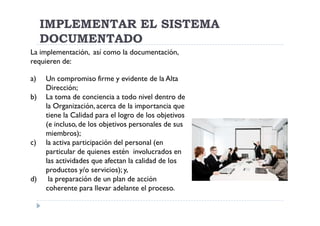 IMPLEMENTAR EL SISTEMA
     DOCUMENTADO
La implementación, así como la documentación,
requieren de:

a)   Un compromiso firme y evidente de la Alta
     Dirección;
b)   La toma de conciencia a todo nivel dentro de
     la Organización, acerca de la importancia que
     tiene la Calidad para el logro de los objetivos
     (e incluso, de los objetivos personales de sus
     miembros);
c)   la activa participación del personal (en
     particular de quienes estén involucrados en
     las actividades que afectan la calidad de los
     productos y/o servicios); y,
d)    la preparación de un plan de acción
     coherente para llevar adelante el proceso.
 