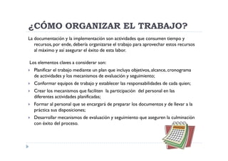 ¿CÓMO ORGANIZAR EL TRABAJO?
La documentación y la implementación son actividades que consumen tiempo y
   recursos, por ende, debería organizarse el trabajo para aprovechar estos recursos
   al máximo y así asegurar el éxito de esta labor.

Los elementos claves a considerar son:
  Planificar el trabajo mediante un plan que incluya objetivos, alcance, cronograma
  de actividades y los mecanismos de evaluación y seguimiento;
  Conformar equipos de trabajo y establecer las responsabilidades de cada quien;
  Crear los mecanismos que faciliten la participación del personal en las
  diferentes actividades planificadas;
  Formar al personal que se encargará de preparar los documentos y de llevar a la
  práctica sus disposiciones;
  Desarrollar mecanismos de evaluación y seguimiento que aseguren la culminación
  con éxito del proceso.
 