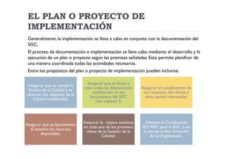 EL PLAN O PROYECTO DE
 IMPLEMENTACIÓN
 Generalmente, la implementación se lleva a cabo en conjunto con la documentación del
 SGC,
 El proceso de documentación e implementación se lleva cabo mediante el desarrollo y la
 ejecución de un plan o proyecto según las premisas señaladas. Esto permite planificar de
 una manera coordinada todas las actividades necesarias.
 Entre los propósitos del plan o proyecto de implementación pueden incluirse:

                                 Asegurar que se lleven a
Asegurar que se cumpla la
                               cabo todas las disposiciones   Asegurar el cumplimiento de
 Política de la Calidad y se
                                   establecidas en los         los requisitos del cliente y
alcancen los objetivos de la
                                  documentos del SGC            otras partes interesadas;
    Calidad establecidos
                                     (ver capítulo I)



                               Instaurar la mejora continua     Obtener la Certificación
Asegurar que se Aprovechen
                               en cada uno de los procesos    ISO 9001 para el SGC si así
  al máximo los recursos
                                 claves de la Gestión de la    lo decide la Alta Dirección
       disponibles.
                                          Calidad;                 de la Organización.
 