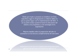 Dado que el plan o proyecto se establece con fines
 específicos según la Organización, se debería definir lo
 que se quiere lograr con la implementación del SGC. Y
  así se podrá evaluar posteriormente la adecuación del
      sistema a los propósitos y a las estrategias de la
                       organización.


    Mayores detalles sobre la preparación del plan se
suministran en las lecturas complementarias de este tema.
 