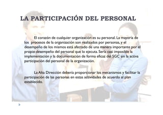 LA PARTICIPACIÓN DEL PERSONAL

        El corazón de cualquier organización es su personal. La mayoría de
 los procesos de la organización son realizados por personas, y el
 desempeño de los mismos está afectado de una manera importante por el
 propio desempeño del personal que lo ejecuta. Sería casi imposible la
 implementación y la documentación de forma eficaz del SGC sin la activa
 participación del personal de la organización.

        La Alta Dirección debería proporcionar los mecanismos y facilitar la
 participación de las personas en estas actividades de acuerdo al plan
 establecido.
 