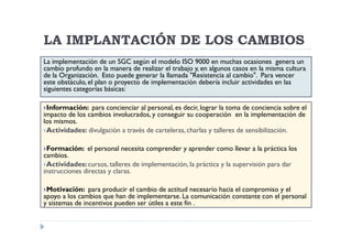 LA IMPLANTACIÓN DE LOS CAMBIOS
La implementación de un SGC según el modelo ISO 9000 en muchas ocasiones genera un
cambio profundo en la manera de realizar el trabajo y, en algunos casos en la misma cultura
de la Organización. Esto puede generar la llamada "Resistencia al cambio". Para vencer
este obstáculo, el plan o proyecto de implementación debería incluir actividades en las
siguientes categorías básicas:

 Información: para concienciar al personal, es decir, lograr la toma de conciencia sobre el
impacto de los cambios involucrados, y conseguir su cooperación en la implementación de
los mismos.
 Actividades: divulgación a través de carteleras, charlas y talleres de sensibilización.

 Formación: el personal necesita comprender y aprender como llevar a la práctica los
cambios.
 Actividades: cursos, talleres de implementación, la práctica y la supervisión para dar
instrucciones directas y claras.

 Motivación: para producir el cambio de actitud necesario hacia el compromiso y el
apoyo a los cambios que han de implementarse. La comunicación constante con el personal
y sistemas de incentivos pueden ser útiles a este fin .
 