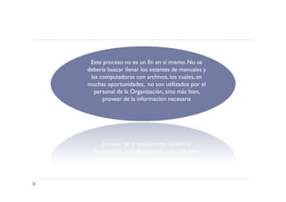 Este proceso no es un fin en sí mismo. No se
debería buscar llenar los estantes de manuales y
 las computadoras con archivos, los cuales, en
muchas oportunidades, no son utilizados por el
  personal de la Organización, sino más bien,
      proveer de la información necesaria
 
