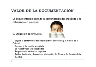 VALOR DE LA DOCUMENTACIÓN

La documentación permite la comunicación del propósito y la
coherencia en la acción.



Su utilización contribuye a:

  Lograr la conformidad con los requisitos del cliente y la mejora de la
Calidad
  Proveer la formación apropiada
  La repetitividad y la trazabilidad
  Proporcionar evidencias objetivas
  Evaluar la eficacia y la continua adecuación del Sistema de Gestión de la
  Calidad
 