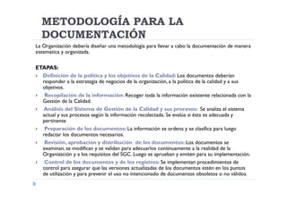 METODOLOGÍA PARA LA
  DOCUMENTACIÓN
La Organización debería diseñar una metodología para llevar a cabo la documentación de manera
sistemática y organizada.

ETAPAS:
  Definición de la política y los objetivos de la Calidad: Los documentos deberían
  responder a la estrategia de negocios de la organización, a la política de la calidad y a sus
  objetivos.
   Recopilación de la información: Recoger toda la información existente relacionada con la
  Gestión de la Calidad.
  Análisis del Sistema de Gestión de la Calidad y sus procesos: Se analiza el sistema
  actual y sus procesos según la información recolectada. Se evalúa si ésta es adecuada y
  pertinente
   Preparación de los documentos: La información se ordena y se clasifica para luego
  redactar los documentos necesarios.
   Revisión, aprobación y distribución de los documentos: Los documentos se
  examinan, se modifican y se validan para adecuarlos continuamente a la realidad de la
  Organización y a los requisitos del SGC. Luego se aprueban y emiten para su implementación.
   Control de los documentos y de los registros: Se implementan procedimientos de
  control para asegurar que las versiones actualizadas de los documentos estén en los puntos
  de utilización y para prevenir el uso no intencionado de documentos obsoletos o no válidos.
 