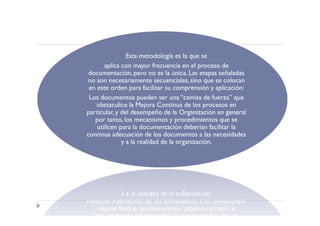 Esta metodología es la que se
       aplica con mayor frecuencia en el proceso de
 documentación, pero no es la única. Las etapas señaladas
no son necesariamente secuenciales, sino que se colocan
 en este orden para facilitar su comprensión y aplicación:
 Los documentos pueden ser una “camisa de fuerza” que
    obstaculice la Mejora Continua de los procesos en
particular, y del desempeño de la Organización en general
   por tanto, los mecanismos y procedimientos que se
    utilicen para la documentación deberían facilitar la
continua adecuación de los documentos a las necesidades
              y a la realidad de la organización.
 