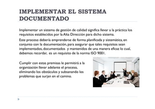 IMPLEMENTAR EL SISTEMA
DOCUMENTADO
Implementar un sistema de gestión de calidad significa llevar a la práctica los
requisitos establecidos por la Alta Dirección para dicho sistema.
Este proceso debería emprenderse de forma planificada y sistemática, en
conjunto con la documentación, para asegurar que tales requisitos sean
implementados, documentados y mantenidos de una manera eficaz lo cual,
debemos recordar, es un requisito de la norma ISO 9001.

Cumplir con estas premisas le permitirá a la
organización llevar adelante el proceso,
eliminando los obstáculos y subsanando los
problemas que surjan en el camino.
 