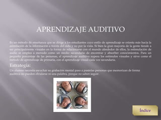 APRENDIZAJE AUDITIVO
Es un método de enseñanza que se dirige a los estudiantes cuyo estilo de aprendizaje se orienta más hacia la
asimilación de la información a través del oído y no por la vista. Si bien la gran mayoría de la gente tiende a
ser principalmente visuales en la forma de relacionarse con el mundo alrededor de ellos, la estimulación de
audio se emplea a menudo como un medio secundario de encontrar y absorber conocimientos. Para un
pequeño porcentaje de las personas, el aprendizaje auditivo supera los estímulos visuales y sirve como el
método de aprendizaje de primaria, con el aprendizaje visual cada vez secundaria.
Estrategia:
Un alumno necesita escuchar su grabación mental paso a paséelas personas que memorizan de forma
auditiva no pueden olvidarse ni una palabra, porque no saben seguir.
Índice
 