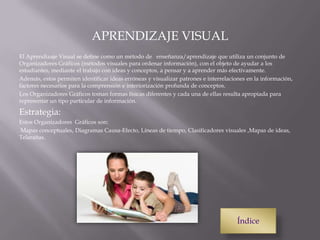 APRENDIZAJE VISUAL
El Aprendizaje Visual se define como un método de enseñanza/aprendizaje que utiliza un conjunto de
Organizadores Gráficos (métodos visuales para ordenar información), con el objeto de ayudar a los
estudiantes, mediante el trabajo con ideas y conceptos, a pensar y a aprender más efectivamente.
Además, estos permiten identificar ideas erróneas y visualizar patrones e interrelaciones en la información,
factores necesarios para la comprensión e interiorización profunda de conceptos.
Los Organizadores Gráficos toman formas físicas diferentes y cada una de ellas resulta apropiada para
representar un tipo particular de información.
Estrategia:
Estos Organizadores Gráficos son:
Mapas conceptuales, Diagramas Causa-Efecto, Líneas de tiempo, Clasificadores visuales ,Mapas de ideas,
Telarañas.
Índice
 