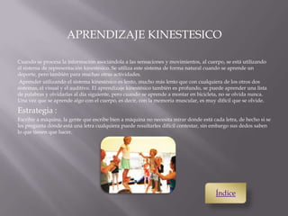 APRENDIZAJE KINESTESICO
Cuando se procesa la información asociándola a las sensaciones y movimientos, al cuerpo, se está utilizando
el sistema de representación kinestésico. Se utiliza este sistema de forma natural cuando se aprende un
deporte, pero también para muchas otras actividades.
Aprender utilizando el sistema kinestésico es lento, mucho más lento que con cualquiera de los otros dos
sistemas, el visual y el auditivo. El aprendizaje kinestésico también es profundo, se puede aprender una lista
de palabras y olvidarlas al día siguiente, pero cuando se aprende a montar en bicicleta, no se olvida nunca.
Una vez que se aprende algo con el cuerpo, es decir, con la memoria muscular, es muy difícil que se olvide.
Estrategia :
Escribir a máquina, la gente que escribe bien a máquina no necesita mirar donde está cada letra, de hecho si se
les pregunta dónde está una letra cualquiera puede resultarles difícil contestar, sin embargo sus dedos saben
lo que tienen que hacer.
Índice
 