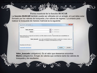 Forma matricial de la función BUSCAR
La función BUSCAR también puede ser utilizada con un arreglo, el cual debe estar formado por los
Forma matricial de la función BUSCAR
La función BUSCAR también puede ser utilizada con un arreglo, el cual debe estar
formado por los valores de búsqueda y los valores de regreso. La sintaxis para
realizar la búsqueda de manera matricial es la siguiente:
Valor_buscado (obligatorio): Es el valor que deseamos encontrar.
Matriz (obligatorio): Arreglo de valores que contiene tanto los valores de
búsqueda y de resultados.
 