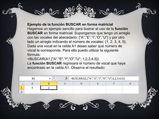 Ejemplo de la función BUSCAR en forma matricial
Hagamos un ejemplo sencillo para ilustrar el uso de la función
BUSCAR en forma matricial. Supongamos que tengo un arreglo
con las vocales del abecedario: {“A”,”E”,”I”,”O”,”U”} y por otro
lado un arreglo indicando el número de vocales: {1, 2, 3, 4, 5}.
Dada una vocal en la celda A1 deseo saber qué número de
vocal le corresponde. Para ello puedo utilizar la siguiente
fórmula:
=BUSCAR(A1,{"A","E","I","O","U"; 1,2,3,4,5})
La función BUSCAR regresará el número de vocal que haya
encontrado en la celda A1. Observa el resultado:
 