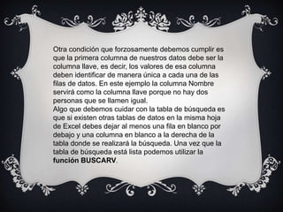 Otra condición que forzosamente debemos cumplir es
que la primera columna de nuestros datos debe ser la
columna llave, es decir, los valores de esa columna
deben identificar de manera única a cada una de las
filas de datos. En este ejemplo la columna Nombre
servirá como la columna llave porque no hay dos
personas que se llamen igual.
Algo que debemos cuidar con la tabla de búsqueda es
que si existen otras tablas de datos en la misma hoja
de Excel debes dejar al menos una fila en blanco por
debajo y una columna en blanco a la derecha de la
tabla donde se realizará la búsqueda. Una vez que la
tabla de búsqueda está lista podemos utilizar la
función BUSCARV.
 