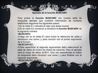 Ejemplo de la función BUSCARV
Para probar la función BUSCARV con nuestra tabla de
búsqueda ejemplo que contiene información de números
telefónicos seguimos los siguientes pasos:
1.En la celda E1 colocaré el valor que deseo buscar.
2.En la celda E2 comienzo a introducir la función BUSCARV de
la siguiente manera:
=BUSCARV(
3.Hago clic en la celda E1 para incluir la referencia de celda e
introduzco una coma (,) para concluir con el primer argumento
de la función:
=BUSCARV(E1,
4.Para especificar el segundo argumentos debo seleccionar la
tabla de datos sin incluir los títulos de columna. Para el ejemplo
será el rango de datos A2:B11. Una vez especificada la matriz
de búsqueda debo introducir una coma (,) para finalizar con el
segundo argumento:
=BUSCARV(E1,A2:B11,
 