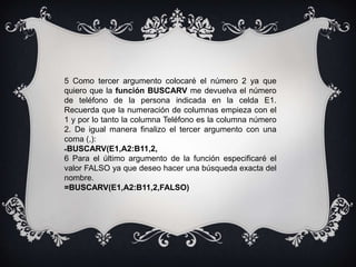 5 Como tercer argumento colocaré el número 2 ya que
quiero que la función BUSCARV me devuelva el número
de teléfono de la persona indicada en la celda E1.
Recuerda que la numeración de columnas empieza con el
1 y por lo tanto la columna Teléfono es la columna número
2. De igual manera finalizo el tercer argumento con una
coma (,):
=BUSCARV(E1,A2:B11,2,
6 Para el último argumento de la función especificaré el
valor FALSO ya que deseo hacer una búsqueda exacta del
nombre.
=BUSCARV(E1,A2:B11,2,FALSO)
 
