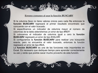 Errores comunes al usar la función BUSCARV
Si la columna llave no tiene valores únicos para cada fila entonces la
función BUSCARV regresará el primer resultado encontrado que
concuerde con el valor buscado.
Si especificamos un indicador de columna mayor al número de
columnas de la tabla obtendremos un error de tipo #REF!
Si colocamos el indicador de columna igual a cero la función
BUSCARV regresará un error de tipo #VALOR!
Si configuramos la función BUSCARV para realizar una búsqueda
exacta, pero no encuentra el valor buscado, entonces la función
regresará un error de tipo #N/A.
La función BUSCARV es una de las funciones más importantes en
Excel. Es necesario que dediques tiempo para aprender correctamente
su uso y verás que podrás sacar mucho provecho de esta función.
 