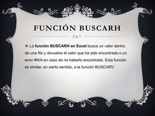 FUNCIÓN BUSCARH
 La función BUSCARH en Excel busca un valor dentro
de una fila y devuelve el valor que ha sido encontrado o un
error #N/A en caso de no haberlo encontrado. Esta función
es similar, en cierto sentido, a la función BUSCARV.
 