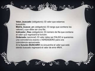 Valor_buscado (obligatorio): El valor que estamos
buscando.
Matriz_buscar_en (obligatorio): El rango que contiene los
valores y que debe ser una fila.
Indicador_filas (obligatorio): El número de fila que contiene
el valor que regresará la función.
Ordenado (opcional): El valor debe ser FALSO si queremos
una coincidencia exacta o VERDADERO para una
coincidencia aproximada.
Si la función BUSCARH no encuentra el valor que está
siendo buscado regresará el valor de error #N/A.
 