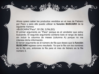 Ahora quiero saber los productos vendidos en el mes de Febrero
por Paco y para ello puedo utilizar la función BUSCARH de la
siguiente manera:
=BUSCARH("Paco", B1:D6, 3,FALSO)
El primer argumento es “Paco” porque es el vendedor que estoy
buscando. El segundo argumento contiene todo el rango de datos
sin incluir la columna de meses (columna A) porque no me
interesa dicha información.
El tercer argumento es el número de fila que deseo que la función
BUSCARH regrese como resultado. Ya que la fila con los nombres
es la fila uno, entonces la fila para el mes de febrero es la fila
número 3.
 