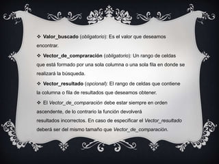  Valor_buscado (obligatorio): Es el valor que deseamos
encontrar.
 Vector_de_compraración (obligatorio): Un rango de celdas
que está formado por una sola columna o una sola fila en donde se
realizará la búsqueda.
 Vector_resultado (opcional): El rango de celdas que contiene
la columna o fila de resultados que deseamos obtener.
 El Vector_de_comparación debe estar siempre en orden
ascendente, de lo contrario la función devolverá
resultados incorrectos. En caso de especificar el Vector_resultado
deberá ser del mismo tamaño que Vector_de_comparación.
 