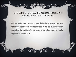 Para este ejemplo tengo una lista de alumnos con sus
nombres, apellidos y calificaciones y de los cuales deseo
encontrar la calificación de alguno de ellos con tan solo
especificar su nombre.
EJEMPLO DE LA FUNCIÓN BUSCAR
EN FORMA VECTORIAL
 
