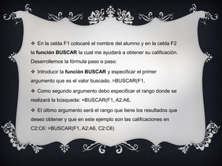  En la celda F1 colocaré el nombre del alumno y en la celda F2
la función BUSCAR la cual me ayudará a obtener su calificación.
Desarrollemos la fórmula paso a paso:
 Introducir la función BUSCAR y especificar el primer
argumento que es el valor buscado. =BUSCAR(F1,
 Como segundo argumento debo especificar el rango donde se
realizará la búsqueda: =BUSCAR(F1, A2:A6,
 El último argumento será el rango que tiene los resultados que
deseo obtener y que en este ejemplo son las calificaciones en
C2:C6: =BUSCAR(F1, A2:A6, C2:C6)
 